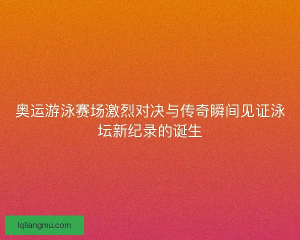 奥运游泳赛场激烈对决与传奇瞬间见证泳坛新纪录的诞生