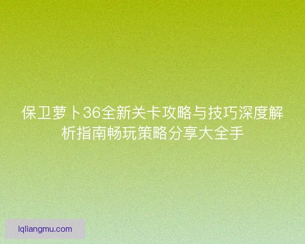 保卫萝卜36全新关卡攻略与技巧深度解析指南畅玩策略分享大全手